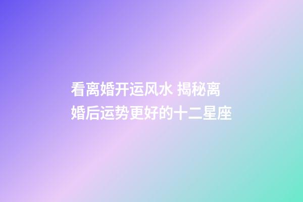 看离婚开运风水 揭秘离婚后运势更好的十二星座